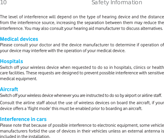 The level of interference will depend on the type of hearing device and the distance from the interference source, increasing the separation between them may reduce the interference. You may also consult your hearing aid manufacturer to discuss alternatives.Medical devicesPlease consult your doctor and the device manufacturer to determine if operation of your device may interfere with the operation of your medical device.HospitalsSwitch off your wireless device when requested to do so in hospitals, clinics or health care facilities. These requests are designed to prevent possible interference with sensitive medical equipment.AircraftSwitch off your wireless device whenever you are instructed to do so by airport or airline staff.Consult the airline staff about the use of wireless devices on board the aircraft, if your device offers a ‘ﬂ ight mode’ this must be enabled prior to boarding an aircraft.Interference in carsPlease note that because of possible interference to electronic equipment, some vehicle manufacturers forbid the use of devices in their vehicles unless an external antenna is included in the installation.10    Safety Information