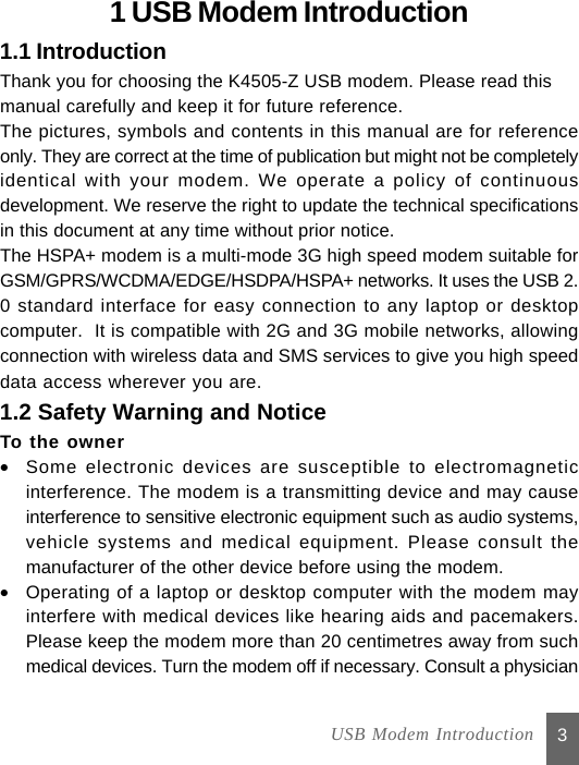 Thank you for choosing the K4505-Z USB modem. Please read this31 USB Modem Introduction1.1 Introductionmanual carefully and keep it for future reference.The pictures, symbols and contents in this manual are for referenceonly. They are correct at the time of publication but might not be completelyidentical with your modem. We operate a policy of continuousdevelopment. We reserve the right to update the technical specificationsin this document at any time without prior notice.The HSPA+ modem is a multi-mode 3G high speed modem suitable forGSM/GPRS/WCDMA/EDGE/HSDPA/HSPA+ networks. It uses the USB 2.0 standard interface for easy connection to any laptop or desktopcomputer.  It is compatible with 2G and 3G mobile networks, allowingconnection with wireless data and SMS services to give you high speeddata access wherever you are.1.2 Safety Warning and NoticeTo the owner•Some electronic devices are susceptible to electromagneticinterference. The modem is a transmitting device and may causeinterference to sensitive electronic equipment such as audio systems,vehicle systems and medical equipment. Please consult themanufacturer of the other device before using the modem.•Operating of a laptop or desktop computer with the modem mayinterfere with medical devices like hearing aids and pacemakers.Please keep the modem more than 20 centimetres away from suchmedical devices. Turn the modem off if necessary. Consult a physician USB Modem Introduction