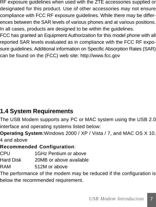 can be found on the (FCC) web site: http://www.fcc.govsure guidelines. Additional information on Specific Absorption Rates (SAR)7RF exposure guidelines when used with the ZTE accessories supplied ordesignated for this product. Use of other accessories may not ensurecompliance with FCC RF exposure guidelines. While there may be differ-ences between the SAR levels of various phones and at various positions.In all cases, products are designed to be within the guidelines.FCC has granted an Equipment Authorization for this model phone with allreported SAR levels evaluated as in compliance with the FCC RF expo-1.4 System RequirementsThe USB Modem supports any PC or MAC system using the USB 2.0interface and operating systems listed below:Operating System:Windows 2000 / XP / Vista / 7, and MAC OS X 10.4 and aboveRecommended Configuration:CPU           1GHz Pentium or aboveHard Disk    20MB or above availableRAM          512M or aboveThe performance of the modem may be reduced if the configuration isbelow the recommended requirement.  USB Modem Introduction