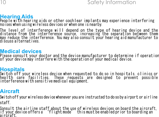 10 Safety Information  Hearing Aids People with hearing aids or other cochlear implants may experience interfering noises when using wireless devices or when one is nearby.The level of interference will depend on the type of hearing device and the distance from the interference source, increasing the separation between them may reduce the interference. You may also consult your hearing aid manufacturer to discuss alternatives.Medical devices Please consult your doctor and the device manufacturer to determine if operation of your device may interfere with the operation of your medical device.Hospitals Switch off your wireless device when requested to do so in hospitals, clinics or health care facilities. These requests are designed to prevent possible interference with sensitive medical equipment.Aircraft Switch off your wireless device whenever you are instructed to do so by airport or airline staff.Consult the airline staff about the use of wireless devices on board the aircraft, if your device offers a flight mode this must be enabled prior to boarding an aircraft.