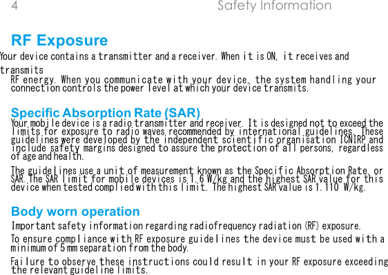 4  Safety Information  RF Exposure Your device contains a transmitter and a receiver. When it is ON, it receives and transmitsRF energy. When you communicate with your device, the system handling your connection controls the power level at which your device transmits.Specific Absorption Rate (SAR) Your mobile device is a radio transmitter and receiver. It is designed not to exceed the limits for exposure to radio waves recommended by international guidelines. These guidelines were developed by the independent scientific organisation ICNIRP and include safety margins designed to assure the protection of all persons, regardless of age and health.The guidelines use a unit of measurement known as the Specific Absorption Rate, or SAR. The SAR limit for mobile devices is 1.6 W/kg and the highest SAR value for this device when tested complied with this limit. The highest SAR value is 1.110W/kg.Body worn operation Important safety information regarding radiofrequency radiation (RF) exposure.To ensure compliance with RF exposure guidelines the device must be used with a minimum of 5 mm separation from the body.Failure to observe these instructions could result in your RF exposure exceeding the relevant guideline limits.