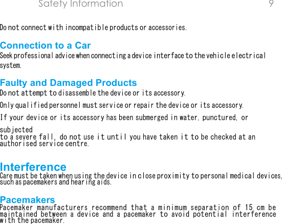 Safety Information  9  Do not connect with incompatible products or accessories.Connection to a Car Seek professional advice when connecting a device interface to the vehicle electrical system.Faulty and Damaged Products Do not attempt to disassemble the device or its accessory.Only qualified personnel must service or repair the device or its accessory.If your device or its accessory has been submerged in water, punctured, or subjectedto a severe fall, do not use it until you have taken it to be checked at an authorised service centre.Interference Care must be taken when using the device in close proximity to personal medical devices, such as pacemakers and hearing aids.Pacemakers Pacemaker manufacturers recommend that a minimum separation of 15 cm be maintained between a device and a pacemaker to avoid potential interference with the pacemaker.