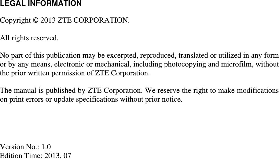   LEGAL INFORMATION  Copyright © 2013 ZTE CORPORATION.  All rights reserved.  No part of this publication may be excerpted, reproduced, translated or utilized in any form or by any means, electronic or mechanical, including photocopying and microfilm, without the prior written permission of ZTE Corporation.  The manual is published by ZTE Corporation. We reserve the right to make modifications on print errors or update specifications without prior notice.     Version No.: 1.0 Edition Time: 2013, 07  
