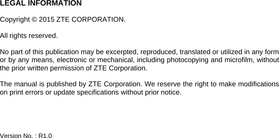   LEGAL INFORMATION  Copyright © 2015 ZTE CORPORATION.  All rights reserved.  No part of this publication may be excerpted, reproduced, translated or utilized in any form or by any means, electronic or mechanical, including photocopying and microfilm, without the prior written permission of ZTE Corporation.  The manual is published by ZTE Corporation. We reserve the right to make modifications on print errors or update specifications without prior notice.     Version No. : R1.0   