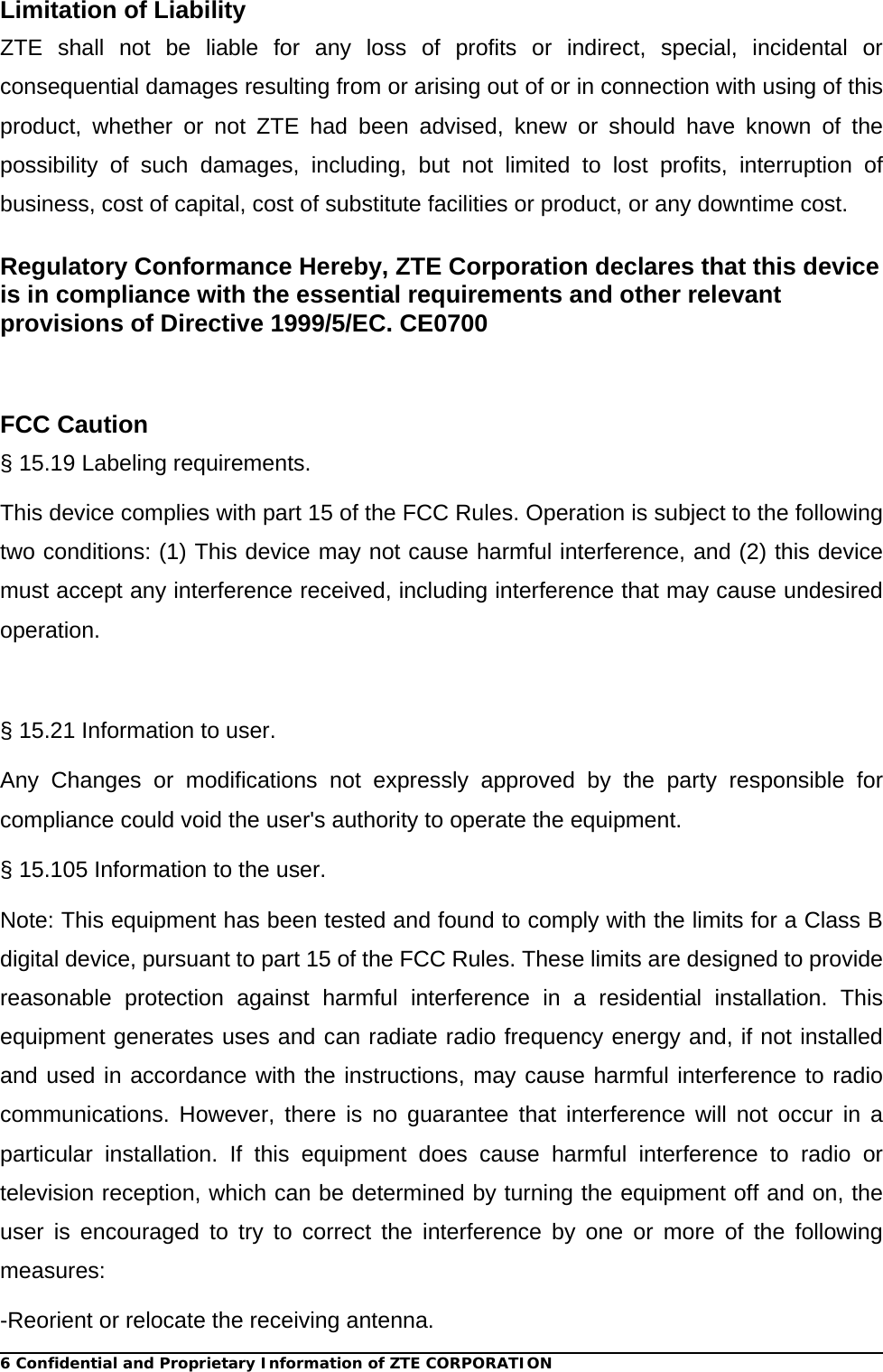 6 Confidential and Proprietary Information of ZTE CORPORATIONLimitation of Liability ZTE shall not be liable for any loss of profits or indirect, special, incidental or consequential damages resulting from or arising out of or in connection with using of this product, whether or not ZTE had been advised, knew or should have known of the possibility of such damages, including, but not limited to lost profits, interruption of business, cost of capital, cost of substitute facilities or product, or any downtime cost. Regulatory Conformance Hereby, ZTE Corporation declares that this device is in compliance with the essential requirements and other relevant provisions of Directive 1999/5/EC. CE0700   FCC Caution   § 15.19 Labeling requirements. This device complies with part 15 of the FCC Rules. Operation is subject to the following two conditions: (1) This device may not cause harmful interference, and (2) this device must accept any interference received, including interference that may cause undesired operation.  § 15.21 Information to user. Any Changes or modifications not expressly approved by the party responsible for compliance could void the user&apos;s authority to operate the equipment.   § 15.105 Information to the user. Note: This equipment has been tested and found to comply with the limits for a Class B digital device, pursuant to part 15 of the FCC Rules. These limits are designed to provide reasonable protection against harmful interference in a residential installation. This equipment generates uses and can radiate radio frequency energy and, if not installed and used in accordance with the instructions, may cause harmful interference to radio communications. However, there is no guarantee that interference will not occur in a particular installation. If this equipment does cause harmful interference to radio or television reception, which can be determined by turning the equipment off and on, the user is encouraged to try to correct the interference by one or more of the following measures: -Reorient or relocate the receiving antenna. 