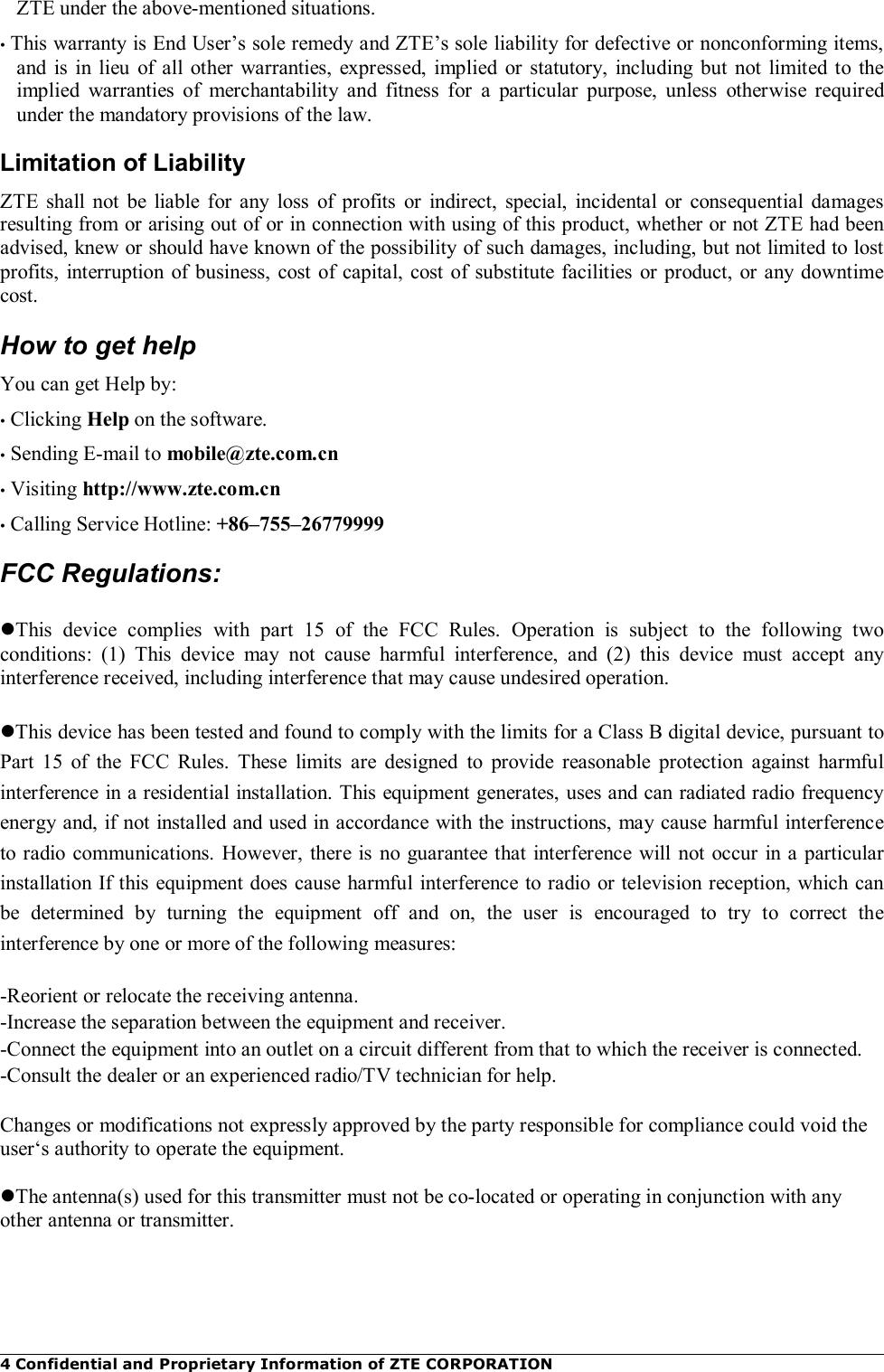 4 Confidential and Proprietary Information of ZTE CORPORATION ZTE under the above-mentioned situations. • This warranty is End User’s sole remedy and ZTE’s sole liability for defective or nonconforming items, and  is in  lieu  of all  other warranties,  expressed,  implied  or statutory,  including but  not  limited  to  the implied  warranties  of  merchantability  and  fitness  for  a  particular  purpose,  unless  otherwise  required under the mandatory provisions of the law. Limitation of Liability ZTE  shall  not  be  liable  for  any  loss  of profits  or  indirect,  special,  incidental  or  consequential  damages resulting from or arising out of or in connection with using of this product, whether or not ZTE had been advised, knew or should have known of the possibility of such damages, including, but not limited to lost profits, interruption of business, cost of capital, cost of substitute facilities or product, or any downtime cost. How to get help You can get Help by: • Clicking Help on the software. • Sending E-mail to mobile@zte.com.cn • Visiting http://www.zte.com.cn • Calling Service Hotline: +86–755–26779999 FCC Regulations:  This  device  complies  with  part  15  of  the  FCC  Rules.  Operation  is  subject  to  the  following  two conditions:  (1)  This  device  may  not  cause  harmful  interference,  and  (2)  this  device  must  accept  any interference received, including interference that may cause undesired operation.  This device has been tested and found to comply with the limits for a Class B digital device, pursuant to Part  15  of  the  FCC  Rules.  These  limits  are  designed  to  provide  reasonable  protection  against  harmful interference in a residential installation. This equipment generates, uses and can radiated radio frequency energy and, if not installed and used in accordance with the instructions, may cause harmful interference to radio communications.  However, there is no guarantee that interference  will not occur in a particular installation If this equipment does cause harmful interference to radio or television reception, which can be  determined  by  turning  the  equipment  off  and  on,  the  user  is  encouraged  to  try  to  correct  the interference by one or more of the following measures:  -Reorient or relocate the receiving antenna. -Increase the separation between the equipment and receiver. -Connect the equipment into an outlet on a circuit different from that to which the receiver is connected. -Consult the dealer or an experienced radio/TV technician for help.  Changes or modifications not expressly approved by the party responsible for compliance could void the user‘s authority to operate the equipment.  The antenna(s) used for this transmitter must not be co-located or operating in conjunction with any other antenna or transmitter. 