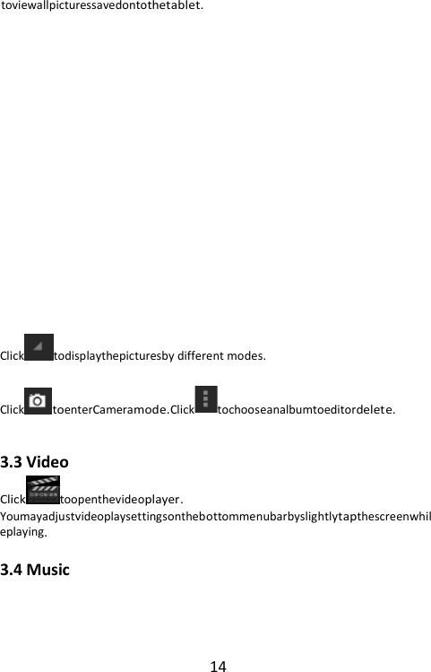 14 toviewallpicturessavedontothetablet.            Click todisplaythepicturesby different modes. ClicktoenterCameramode.Click tochooseanalbumtoeditordelete.  3.3 Video Clicktoopenthevideoplayer. Youmayadjustvideoplaysettingsonthebottommenubarbyslightlytapthescreenwhileplaying. 3.4 Music 