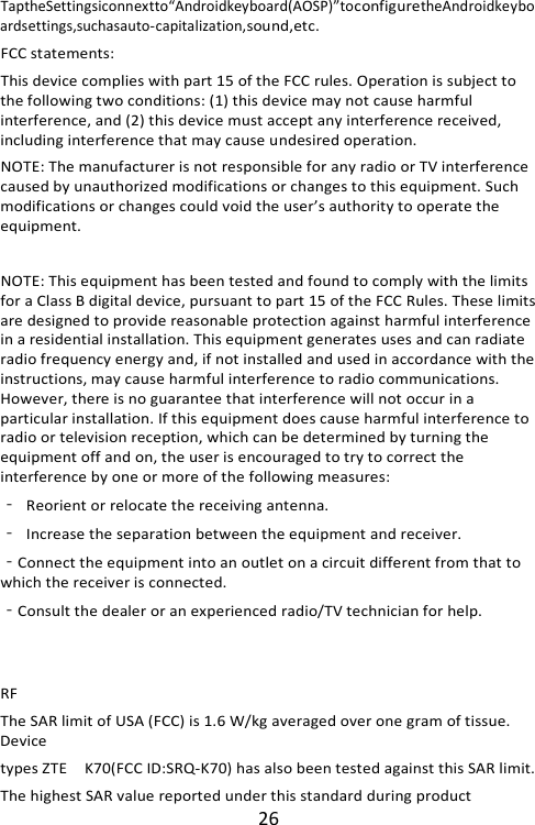 26 TaptheSettingsiconnextto“Androidkeyboard(AOSP)”toconfiguretheAndroidkeyboardsettings,suchasauto-capitalization,sound,etc. FCC statements: This device complies with part 15 of the FCC rules. Operation is subject to the following two conditions: (1) this device may not cause harmful interference, and (2) this device must accept any interference received, including interference that may cause undesired operation.   NOTE: The manufacturer is not responsible for any radio or TV interference caused by unauthorized modifications or changes to this equipment. Such modifications or changes could void the user’s authority to operate the equipment.  NOTE: This equipment has been tested and found to comply with the limits for a Class B digital device, pursuant to part 15 of the FCC Rules. These limits are designed to provide reasonable protection against harmful interference in a residential installation. This equipment generates uses and can radiate radio frequency energy and, if not installed and used in accordance with the instructions, may cause harmful interference to radio communications. However, there is no guarantee that interference will not occur in a particular installation. If this equipment does cause harmful interference to radio or television reception, which can be determined by turning the equipment off and on, the user is encouraged to try to correct the interference by one or more of the following measures: ‐ Reorient or relocate the receiving antenna. ‐ Increase the separation between the equipment and receiver. ‐Connect the equipment into an outlet on a circuit different from that to which the receiver is connected. ‐Consult the dealer or an experienced radio/TV technician for help.   RF The SAR limit of USA (FCC) is 1.6 W/kg averaged over one gram of tissue. Device types ZTE  K70(FCC ID:SRQ-K70) has also been tested against this SAR limit. The highest SAR value reported under this standard during product 