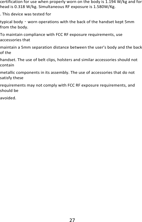 27 certification for use when properly worn on the body is 1.194 W/kg and for head is 0.318 W/kg. Simultaneous RF exposure is 1.580W/Kg. . This device was tested for typical body‐worn operations with the back of the handset kept 5mm from the body. To maintain compliance with FCC RF exposure requirements, use accessories that maintain a 5mm separation distance between the user&apos;s body and the back of the handset. The use of belt clips, holsters and similar accessories should not contain metallic components in its assembly. The use of accessories that do not satisfy these requirements may not comply with FCC RF exposure requirements, and should be avoided.  