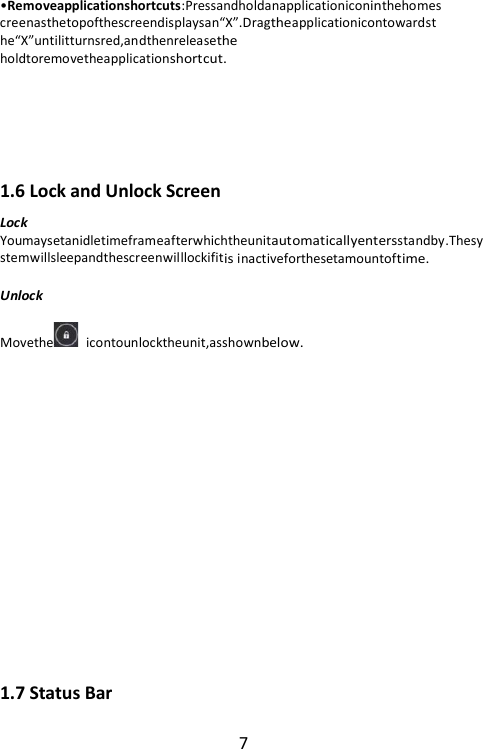 7 •Removeapplicationshortcuts:Pressandholdanapplicationiconinthehomescreenasthetopofthescreendisplaysan“X”.Dragtheapplicationicontowardsthe“X”untilitturnsred,andthenreleasethe holdtoremovetheapplicationshortcut.   1.6 Lock and Unlock Screen Lock Youmaysetanidletimeframeafterwhichtheunitautomaticallyentersstandby.Thesystemwillsleepandthescreenwilllockifitis inactiveforthesetamountoftime.  Unlock  Movethe   icontounlocktheunit,asshownbelow.  1.7 Status Bar 