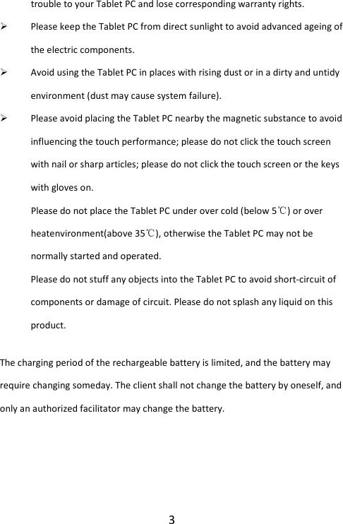 3 trouble to your Tablet PC and lose corresponding warranty rights.  Please keep the Tablet PC from direct sunlight to avoid advanced ageing of the electric components.  Avoid using the Tablet PC in places with rising dust or in a dirty and untidy environment (dust may cause system failure).  Please avoid placing the Tablet PC nearby the magnetic substance to avoid influencing the touch performance; please do not click the touch screen with nail or sharp articles; please do not click the touch screen or the keys with gloves on.   Please do not place the Tablet PC under over cold (below 5℃) or over heatenvironment(above 35℃), otherwise the Tablet PC may not be normally started and operated.   Please do not stuff any objects into the Tablet PC to avoid short-circuit of components or damage of circuit. Please do not splash any liquid on this product. The charging period of the rechargeable battery is limited, and the battery may require changing someday. The client shall not change the battery by oneself, and only an authorized facilitator may change the battery.   