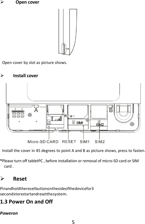 5   Open cover  Open cover by slot as picture shows.   Install cover  Install the cover in 45 degrees to point A and B as picture shows, press to fasten. *Please turn off tabletPC , before installation or removal of micro-SD card or SIM card .    Reset Pinandholdtheresetbuttononthesideofthedevicefor3 secondstorestartandresetthesystem. 1.3 Power On and Off Poweron 