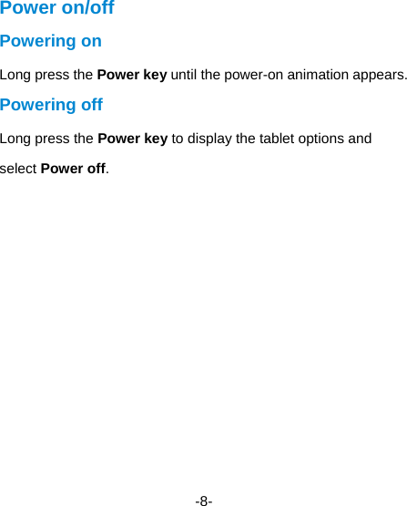  -8- Power on/off   Powering on   Long press the Power key until the power-on animation appears. Powering off Long press the Power key to display the tablet options and select Power off.    