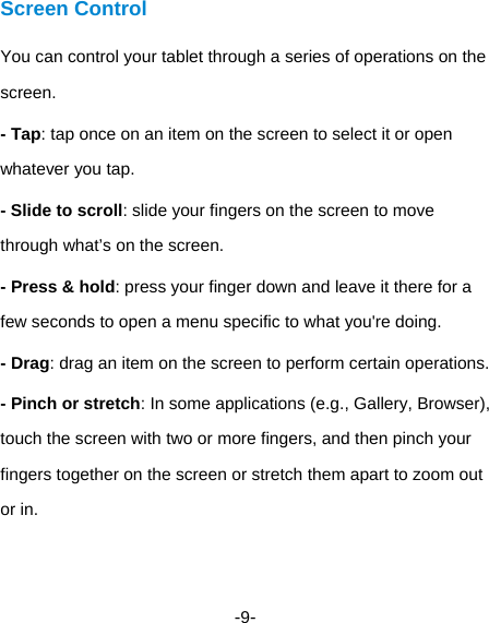  -9- Screen Control You can control your tablet through a series of operations on the screen. - Tap: tap once on an item on the screen to select it or open whatever you tap.   - Slide to scroll: slide your fingers on the screen to move through what’s on the screen.   - Press &amp; hold: press your finger down and leave it there for a few seconds to open a menu specific to what you&apos;re doing. - Drag: drag an item on the screen to perform certain operations. - Pinch or stretch: In some applications (e.g., Gallery, Browser), touch the screen with two or more fingers, and then pinch your fingers together on the screen or stretch them apart to zoom out or in. 