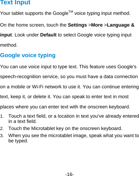  -16- Text Input Your tablet supports the GoogleTM voice typing input method.   On the home screen, touch the Settings &gt;More &gt;Language &amp; input. Look under Default to select Google voice typing input method.  Google voice typing   You can use voice input to type text. This feature uses Google&apos;s speech-recognition service, so you must have a data connection on a mobile or Wi-Fi network to use it. You can continue entering text, keep it, or delete it. You can speak to enter text in most places where you can enter text with the onscreen keyboard. 1.  Touch a text field, or a location in text you&apos;ve already entered in a text field.   2.  Touch the Microtablet key on the onscreen keyboard.   3.  When you see the microtablet image, speak what you want to be typed.   