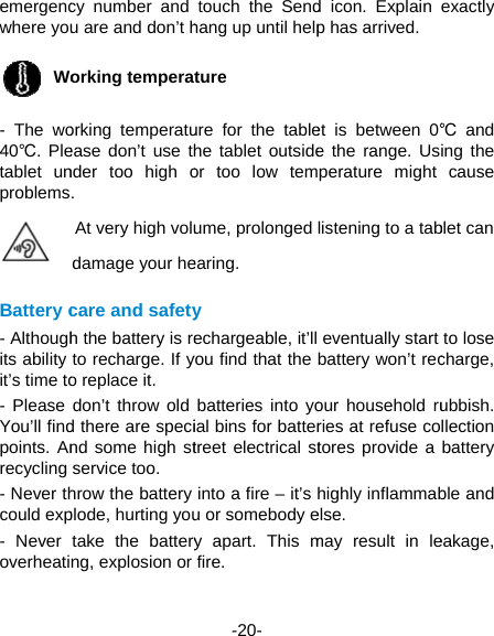 emergencwhere you Wo- The wo40℃. Pletablet unproblemsBattery c- Althoughits ability it’s time to- Please You’ll findpoints. Anrecycling - Never thcould exp- Never overheaticy number and u are and don’t horking temperaorking temperatuease don’t use thnder too high o. At very high voludamage your hecare and safetyh the battery is reto recharge. If yo replace it.   don’t throw old d there are specind some high stservice too.   hrow the battery plode, hurting youtake the batteryng, explosion or  -20- touch the Sendhang up until helpture ure for the tablehe tablet outsideor too low temume, prolonged earing. y echargeable, it’llyou find that the batteries into yoial bins for battertreet electrical stinto a fire – it’s u or somebody ey apart. This mfire.  d icon. Explain p has arrived. et is between 0℃e the range. Usperature might listening to a tab eventually start battery won’t recour household ruries at refuse cotores provide a highly inflammabelse.  may result in leexactly ℃ and ing the cause blet can to lose charge, ubbish. llection battery ble and eakage, 