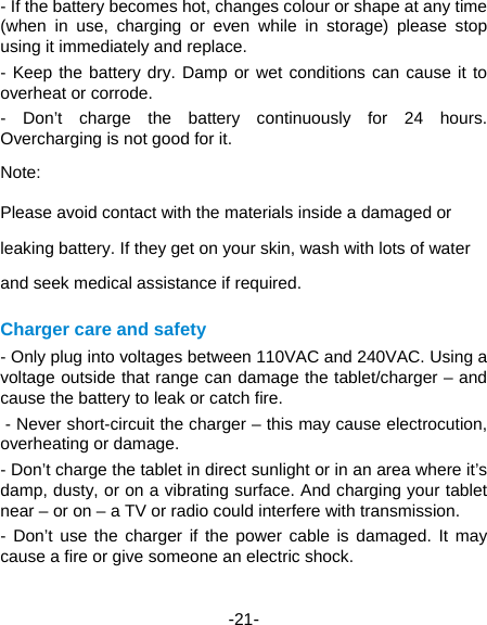  -21- - If the battery becomes hot, changes colour or shape at any time (when in use, charging or even while in storage) please stop using it immediately and replace.   - Keep the battery dry. Damp or wet conditions can cause it to overheat or corrode.   - Don’t charge the battery continuously for 24 hours. Overcharging is not good for it.   Note: Please avoid contact with the materials inside a damaged or leaking battery. If they get on your skin, wash with lots of water and seek medical assistance if required. Charger care and safety - Only plug into voltages between 110VAC and 240VAC. Using a voltage outside that range can damage the tablet/charger – and cause the battery to leak or catch fire.    - Never short-circuit the charger – this may cause electrocution, overheating or damage.   - Don’t charge the tablet in direct sunlight or in an area where it’s damp, dusty, or on a vibrating surface. And charging your tablet near – or on – a TV or radio could interfere with transmission.   - Don’t use the charger if the power cable is damaged. It may cause a fire or give someone an electric shock.   