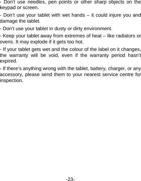  -23- - Don’t use needles, pen points or other sharp objects on the keypad or screen.   - Don’t use your tablet with wet hands – it could injure you and damage the tablet.   - Don’t use your tablet in dusty or dirty environment.   - Keep your tablet away from extremes of heat – like radiators or ovens. It may explode if it gets too hot.   - If your tablet gets wet and the colour of the label on it changes, the warranty will be void, even if the warranty period hasn’t expired.  - If there’s anything wrong with the tablet, battery, charger, or any accessory, please send them to your nearest service centre for inspection.   