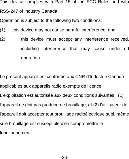  -26-  This device complies with Part 15 of the FCC Rules and with RSS-247 of Industry Canada.   Operation is subject to the following two conditions:   (1)  this device may not cause harmful interference, and   (2)  this device must accept any interference received, including interference that may cause undesired operation.   Le présent appareil est conforme aux CNR d&apos;Industrie Canada applicables aux appareils radio exempts de licence. L&apos;exploitation est autorisée aux deux conditions suivantes : (1) l&apos;appareil ne doit pas produire de brouillage, et (2) l&apos;utilisateur de l&apos;appareil doit accepter tout brouillage radioélectrique subi, même si le brouillage est susceptible d&apos;en compromettre le fonctionnement.  