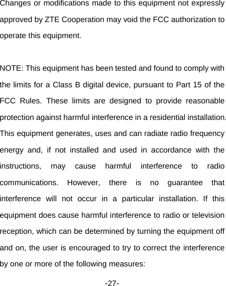  -27- Changes or modifications made to this equipment not expressly approved by ZTE Cooperation may void the FCC authorization to operate this equipment.    NOTE: This equipment has been tested and found to comply with the limits for a Class B digital device, pursuant to Part 15 of the FCC Rules. These limits are designed to provide reasonable protection against harmful interference in a residential installation. This equipment generates, uses and can radiate radio frequency energy and, if not installed and used in accordance with the instructions, may cause harmful interference to radio communications. However, there is no guarantee that interference will not occur in a particular installation. If this equipment does cause harmful interference to radio or television reception, which can be determined by turning the equipment off and on, the user is encouraged to try to correct the interference by one or more of the following measures:   