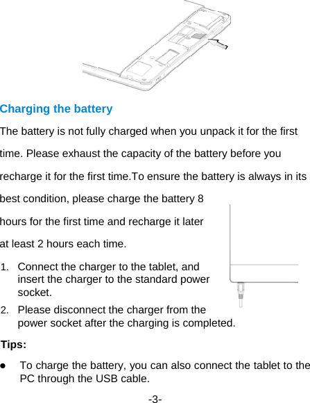  -3-  Charging the battery The battery is not fully charged when you unpack it for the first time. Please exhaust the capacity of the battery before you recharge it for the first time.To ensure the battery is always in its best condition, please charge the battery 8 hours for the first time and recharge it later at least 2 hours each time. 1.  Connect the charger to the tablet, and insert the charger to the standard power socket. 2.  Please disconnect the charger from the power socket after the charging is completed. Tips:  To charge the battery, you can also connect the tablet to the PC through the USB cable. 