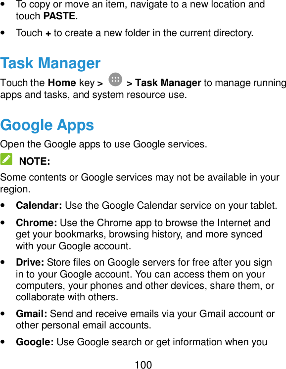  100 • To copy or move an item, navigate to a new location and touch PASTE. • Touch + to create a new folder in the current directory. Task Manager Touch the Home key &gt;  &gt; Task Manager to manage running apps and tasks, and system resource use.   Google Apps Open the Google apps to use Google services.  NOTE: Some contents or Google services may not be available in your region. • Calendar: Use the Google Calendar service on your tablet. • Chrome: Use the Chrome app to browse the Internet and get your bookmarks, browsing history, and more synced with your Google account. • Drive: Store files on Google servers for free after you sign in to your Google account. You can access them on your computers, your phones and other devices, share them, or collaborate with others. • Gmail: Send and receive emails via your Gmail account or other personal email accounts. • Google: Use Google search or get information when you 