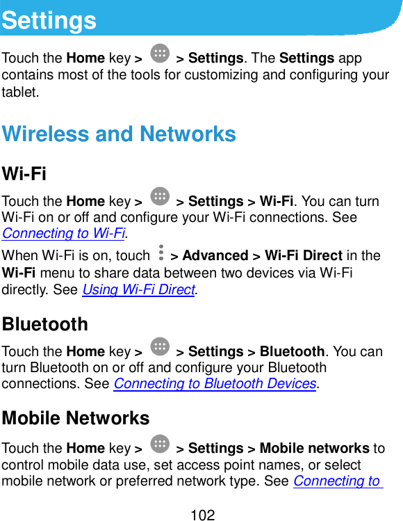  102 Settings Touch the Home key &gt;  &gt; Settings. The Settings app contains most of the tools for customizing and configuring your tablet. Wireless and Networks Wi-Fi Touch the Home key &gt;  &gt; Settings &gt; Wi-Fi. You can turn Wi-Fi on or off and configure your Wi-Fi connections. See Connecting to Wi-Fi. When Wi-Fi is on, touch    &gt; Advanced &gt; Wi-Fi Direct in the Wi-Fi menu to share data between two devices via Wi-Fi directly. See Using Wi-Fi Direct. Bluetooth Touch the Home key &gt;  &gt; Settings &gt; Bluetooth. You can turn Bluetooth on or off and configure your Bluetooth connections. See Connecting to Bluetooth Devices. Mobile Networks Touch the Home key &gt;  &gt; Settings &gt; Mobile networks to control mobile data use, set access point names, or select mobile network or preferred network type. See Connecting to 