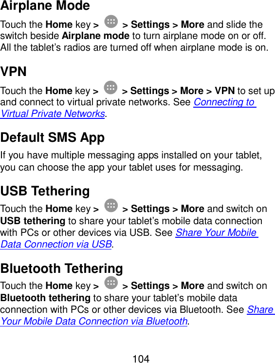  104 Airplane Mode Touch the Home key &gt;  &gt; Settings &gt; More and slide the switch beside Airplane mode to turn airplane mode on or off. All the tablet’s radios are turned off when airplane mode is on. VPN Touch the Home key &gt;  &gt; Settings &gt; More &gt; VPN to set up and connect to virtual private networks. See Connecting to Virtual Private Networks. Default SMS App If you have multiple messaging apps installed on your tablet, you can choose the app your tablet uses for messaging.   USB Tethering Touch the Home key &gt;  &gt; Settings &gt; More and switch on USB tethering to share your tablet’s mobile data connection with PCs or other devices via USB. See Share Your Mobile Data Connection via USB. Bluetooth Tethering Touch the Home key &gt;  &gt; Settings &gt; More and switch on Bluetooth tethering to share your tablet’s mobile data connection with PCs or other devices via Bluetooth. See Share Your Mobile Data Connection via Bluetooth. 