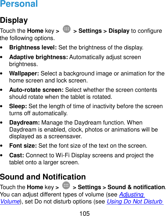 105 Personal Display Touch the Home key &gt;  &gt; Settings &gt; Display to configure the following options. • Brightness level: Set the brightness of the display. • Adaptive brightness: Automatically adjust screen brightness. • Wallpaper: Select a background image or animation for the home screen and lock screen. • Auto-rotate screen: Select whether the screen contents should rotate when the tablet is rotated. • Sleep: Set the length of time of inactivity before the screen turns off automatically. • Daydream: Manage the Daydream function. When Daydream is enabled, clock, photos or animations will be displayed as a screensaver. • Font size: Set the font size of the text on the screen. • Cast: Connect to Wi-Fi Display screens and project the tablet onto a larger screen. Sound and Notification Touch the Home key &gt;  &gt; Settings &gt; Sound &amp; notification. You can adjust different types of volume (see Adjusting Volume), set Do not disturb options (see Using Do Not Disturb 