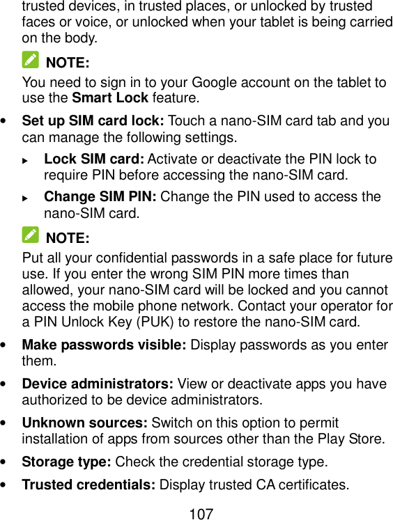  107 trusted devices, in trusted places, or unlocked by trusted faces or voice, or unlocked when your tablet is being carried on the body.  NOTE: You need to sign in to your Google account on the tablet to use the Smart Lock feature. • Set up SIM card lock: Touch a nano-SIM card tab and you can manage the following settings.  Lock SIM card: Activate or deactivate the PIN lock to require PIN before accessing the nano-SIM card.  Change SIM PIN: Change the PIN used to access the nano-SIM card.  NOTE: Put all your confidential passwords in a safe place for future use. If you enter the wrong SIM PIN more times than allowed, your nano-SIM card will be locked and you cannot access the mobile phone network. Contact your operator for a PIN Unlock Key (PUK) to restore the nano-SIM card. • Make passwords visible: Display passwords as you enter them. • Device administrators: View or deactivate apps you have authorized to be device administrators. • Unknown sources: Switch on this option to permit installation of apps from sources other than the Play Store. • Storage type: Check the credential storage type. • Trusted credentials: Display trusted CA certificates. 