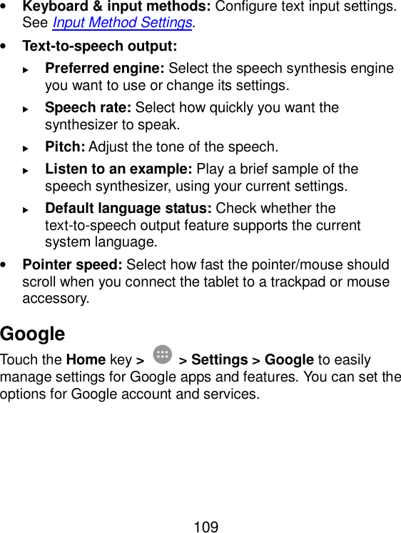  109 • Keyboard &amp; input methods: Configure text input settings. See Input Method Settings. • Text-to-speech output:    Preferred engine: Select the speech synthesis engine you want to use or change its settings.  Speech rate: Select how quickly you want the synthesizer to speak.  Pitch: Adjust the tone of the speech.  Listen to an example: Play a brief sample of the speech synthesizer, using your current settings.  Default language status: Check whether the text-to-speech output feature supports the current system language. • Pointer speed: Select how fast the pointer/mouse should scroll when you connect the tablet to a trackpad or mouse accessory. Google Touch the Home key &gt;  &gt; Settings &gt; Google to easily manage settings for Google apps and features. You can set the options for Google account and services. 