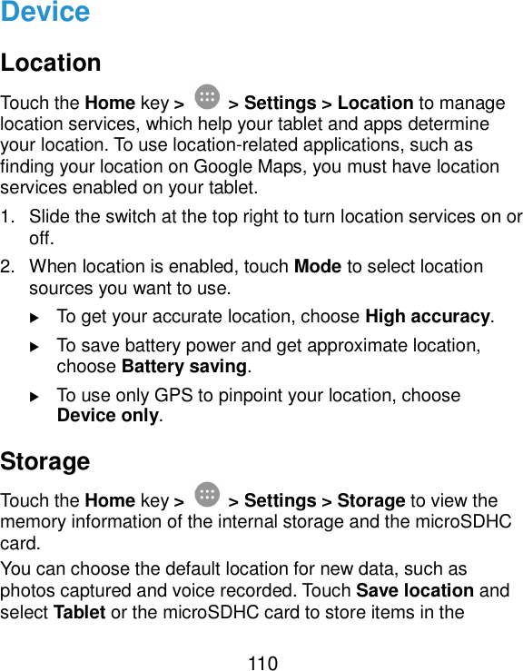  110 Device Location Touch the Home key &gt;  &gt; Settings &gt; Location to manage location services, which help your tablet and apps determine your location. To use location-related applications, such as finding your location on Google Maps, you must have location services enabled on your tablet. 1.  Slide the switch at the top right to turn location services on or off. 2.  When location is enabled, touch Mode to select location sources you want to use.    To get your accurate location, choose High accuracy.    To save battery power and get approximate location, choose Battery saving.    To use only GPS to pinpoint your location, choose Device only. Storage Touch the Home key &gt;  &gt; Settings &gt; Storage to view the memory information of the internal storage and the microSDHC card. You can choose the default location for new data, such as photos captured and voice recorded. Touch Save location and select Tablet or the microSDHC card to store items in the 