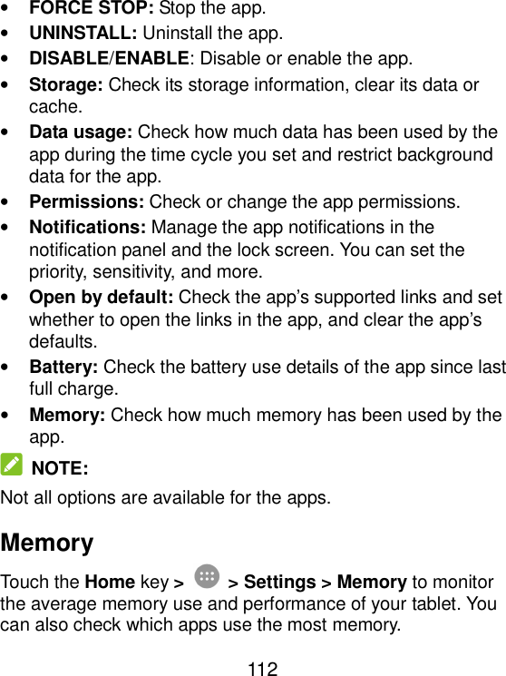  112 • FORCE STOP: Stop the app.   • UNINSTALL: Uninstall the app. • DISABLE/ENABLE: Disable or enable the app. • Storage: Check its storage information, clear its data or cache. • Data usage: Check how much data has been used by the app during the time cycle you set and restrict background data for the app. • Permissions: Check or change the app permissions. • Notifications: Manage the app notifications in the notification panel and the lock screen. You can set the priority, sensitivity, and more. • Open by default: Check the app’s supported links and set whether to open the links in the app, and clear the app’s defaults. • Battery: Check the battery use details of the app since last full charge. • Memory: Check how much memory has been used by the app.  NOTE: Not all options are available for the apps. Memory Touch the Home key &gt;  &gt; Settings &gt; Memory to monitor the average memory use and performance of your tablet. You can also check which apps use the most memory. 