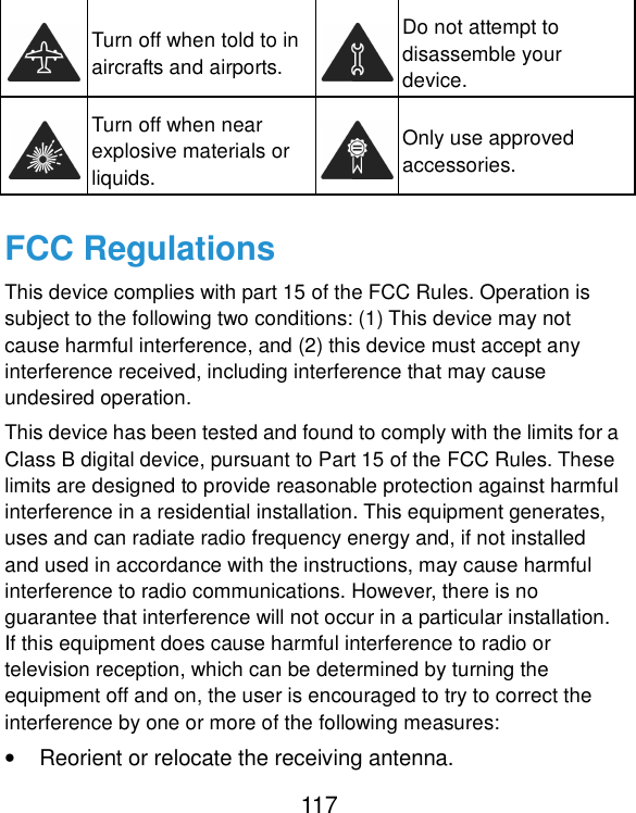  117  Turn off when told to in aircrafts and airports.  Do not attempt to disassemble your device.  Turn off when near explosive materials or liquids.  Only use approved accessories. FCC Regulations This device complies with part 15 of the FCC Rules. Operation is subject to the following two conditions: (1) This device may not cause harmful interference, and (2) this device must accept any interference received, including interference that may cause undesired operation. This device has been tested and found to comply with the limits for a Class B digital device, pursuant to Part 15 of the FCC Rules. These limits are designed to provide reasonable protection against harmful interference in a residential installation. This equipment generates, uses and can radiate radio frequency energy and, if not installed and used in accordance with the instructions, may cause harmful interference to radio communications. However, there is no guarantee that interference will not occur in a particular installation. If this equipment does cause harmful interference to radio or television reception, which can be determined by turning the equipment off and on, the user is encouraged to try to correct the interference by one or more of the following measures: •  Reorient or relocate the receiving antenna. 