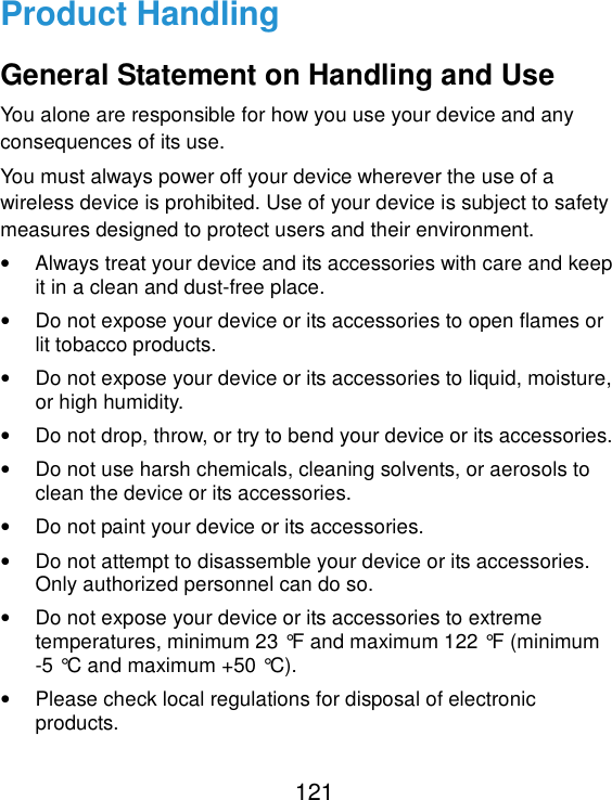  121 Product Handling General Statement on Handling and Use You alone are responsible for how you use your device and any consequences of its use. You must always power off your device wherever the use of a wireless device is prohibited. Use of your device is subject to safety measures designed to protect users and their environment. •  Always treat your device and its accessories with care and keep it in a clean and dust-free place. •  Do not expose your device or its accessories to open flames or lit tobacco products. •  Do not expose your device or its accessories to liquid, moisture, or high humidity. •  Do not drop, throw, or try to bend your device or its accessories. •  Do not use harsh chemicals, cleaning solvents, or aerosols to clean the device or its accessories. •  Do not paint your device or its accessories. •  Do not attempt to disassemble your device or its accessories. Only authorized personnel can do so. •  Do not expose your device or its accessories to extreme temperatures, minimum 23 °F and maximum 122 °F (minimum -5 °C and maximum +50 °C). •  Please check local regulations for disposal of electronic products. 