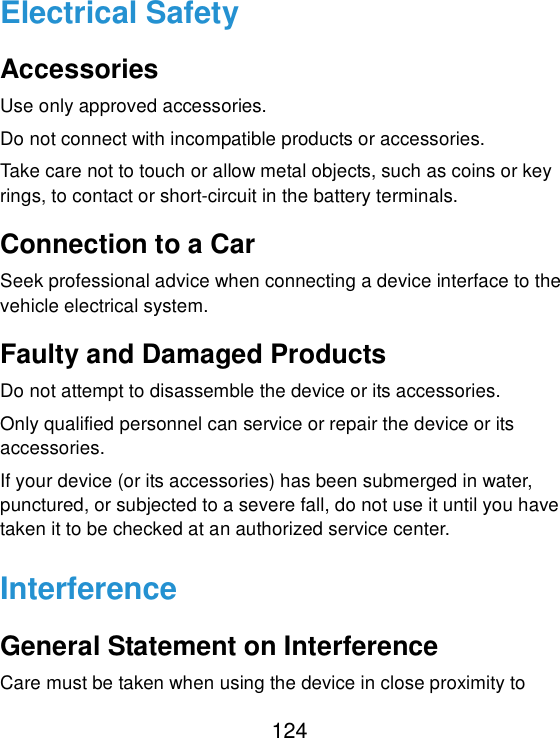 124 Electrical Safety Accessories Use only approved accessories. Do not connect with incompatible products or accessories. Take care not to touch or allow metal objects, such as coins or key rings, to contact or short-circuit in the battery terminals. Connection to a Car Seek professional advice when connecting a device interface to the vehicle electrical system. Faulty and Damaged Products Do not attempt to disassemble the device or its accessories. Only qualified personnel can service or repair the device or its accessories. If your device (or its accessories) has been submerged in water, punctured, or subjected to a severe fall, do not use it until you have taken it to be checked at an authorized service center. Interference General Statement on Interference Care must be taken when using the device in close proximity to 