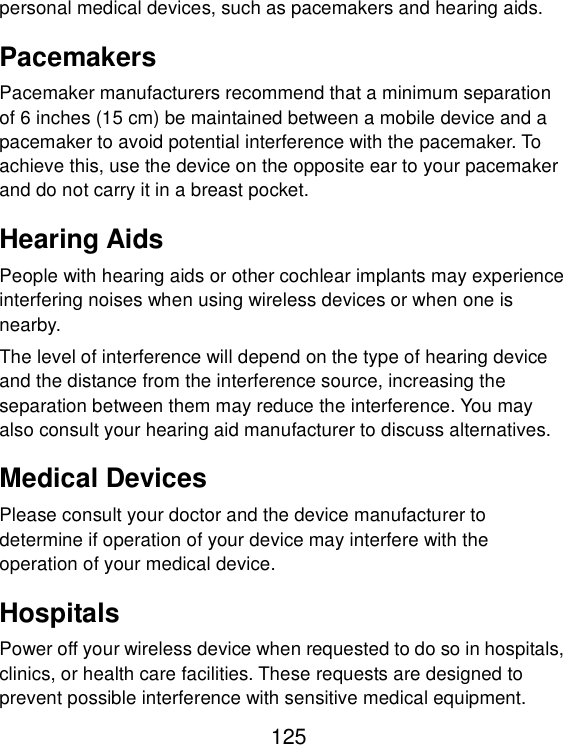  125 personal medical devices, such as pacemakers and hearing aids. Pacemakers Pacemaker manufacturers recommend that a minimum separation of 6 inches (15 cm) be maintained between a mobile device and a pacemaker to avoid potential interference with the pacemaker. To achieve this, use the device on the opposite ear to your pacemaker and do not carry it in a breast pocket. Hearing Aids People with hearing aids or other cochlear implants may experience interfering noises when using wireless devices or when one is nearby. The level of interference will depend on the type of hearing device and the distance from the interference source, increasing the separation between them may reduce the interference. You may also consult your hearing aid manufacturer to discuss alternatives. Medical Devices Please consult your doctor and the device manufacturer to determine if operation of your device may interfere with the operation of your medical device. Hospitals Power off your wireless device when requested to do so in hospitals, clinics, or health care facilities. These requests are designed to prevent possible interference with sensitive medical equipment. 