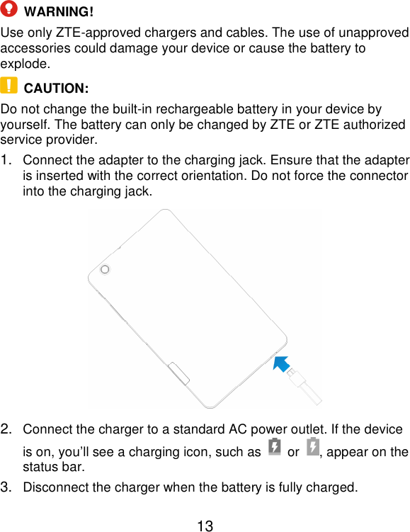  13  WARNING! Use only ZTE-approved chargers and cables. The use of unapproved accessories could damage your device or cause the battery to explode.   CAUTION: Do not change the built-in rechargeable battery in your device by yourself. The battery can only be changed by ZTE or ZTE authorized service provider. 1. Connect the adapter to the charging jack. Ensure that the adapter is inserted with the correct orientation. Do not force the connector into the charging jack.  2. Connect the charger to a standard AC power outlet. If the device is on, you’ll see a charging icon, such as    or  , appear on the status bar. 3. Disconnect the charger when the battery is fully charged. 