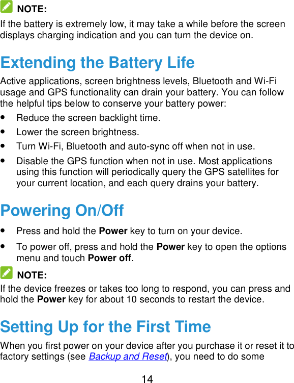  14  NOTE: If the battery is extremely low, it may take a while before the screen displays charging indication and you can turn the device on. Extending the Battery Life Active applications, screen brightness levels, Bluetooth and Wi-Fi usage and GPS functionality can drain your battery. You can follow the helpful tips below to conserve your battery power: • Reduce the screen backlight time. • Lower the screen brightness. • Turn Wi-Fi, Bluetooth and auto-sync off when not in use. • Disable the GPS function when not in use. Most applications using this function will periodically query the GPS satellites for your current location, and each query drains your battery. Powering On/Off • Press and hold the Power key to turn on your device. • To power off, press and hold the Power key to open the options menu and touch Power off.  NOTE: If the device freezes or takes too long to respond, you can press and hold the Power key for about 10 seconds to restart the device. Setting Up for the First Time When you first power on your device after you purchase it or reset it to factory settings (see Backup and Reset), you need to do some 