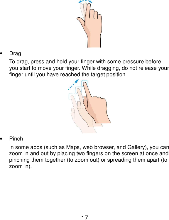  17  •  Drag To drag, press and hold your finger with some pressure before you start to move your finger. While dragging, do not release your finger until you have reached the target position.  •  Pinch In some apps (such as Maps, web browser, and Gallery), you can zoom in and out by placing two fingers on the screen at once and pinching them together (to zoom out) or spreading them apart (to zoom in). 