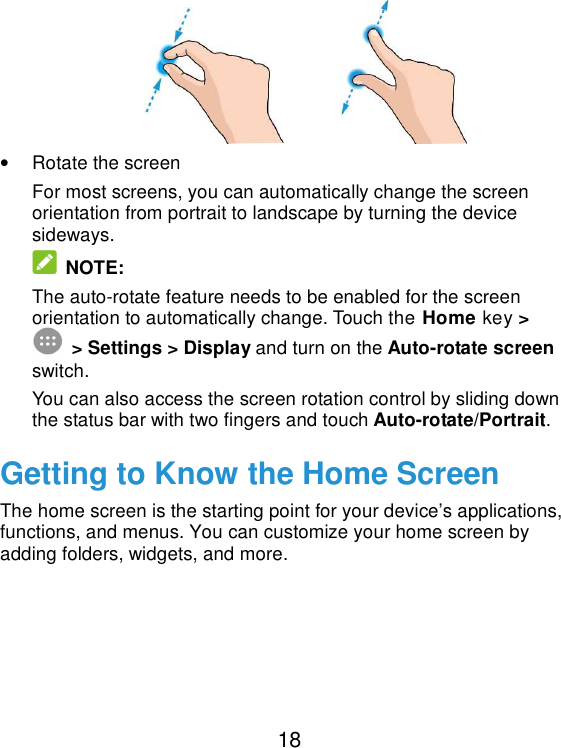  18              •  Rotate the screen For most screens, you can automatically change the screen orientation from portrait to landscape by turning the device sideways.  NOTE: The auto-rotate feature needs to be enabled for the screen orientation to automatically change. Touch the Home key &gt;  &gt; Settings &gt; Display and turn on the Auto-rotate screen switch. You can also access the screen rotation control by sliding down the status bar with two fingers and touch Auto-rotate/Portrait. Getting to Know the Home Screen The home screen is the starting point for your device’s applications, functions, and menus. You can customize your home screen by adding folders, widgets, and more.        
