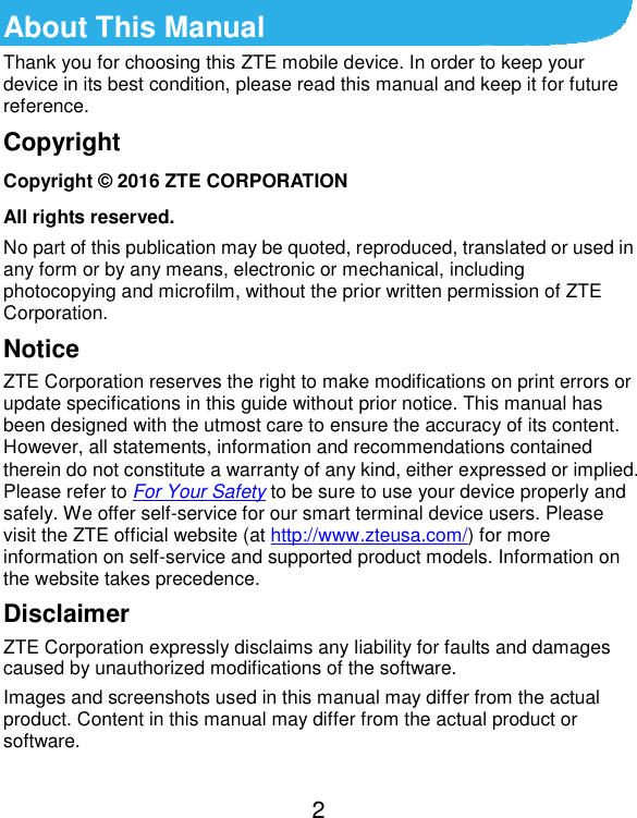  2 About This Manual Thank you for choosing this ZTE mobile device. In order to keep your device in its best condition, please read this manual and keep it for future reference. Copyright Copyright © 2016 ZTE CORPORATION All rights reserved. No part of this publication may be quoted, reproduced, translated or used in any form or by any means, electronic or mechanical, including photocopying and microfilm, without the prior written permission of ZTE Corporation. Notice ZTE Corporation reserves the right to make modifications on print errors or update specifications in this guide without prior notice. This manual has been designed with the utmost care to ensure the accuracy of its content. However, all statements, information and recommendations contained therein do not constitute a warranty of any kind, either expressed or implied. Please refer to For Your Safety to be sure to use your device properly and safely. We offer self-service for our smart terminal device users. Please visit the ZTE official website (at http://www.zteusa.com/) for more information on self-service and supported product models. Information on the website takes precedence. Disclaimer ZTE Corporation expressly disclaims any liability for faults and damages caused by unauthorized modifications of the software. Images and screenshots used in this manual may differ from the actual product. Content in this manual may differ from the actual product or software. 
