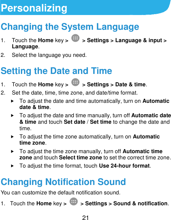  21 Personalizing Changing the System Language 1.  Touch the Home key &gt;   &gt; Settings &gt; Language &amp; input &gt; Language. 2.  Select the language you need. Setting the Date and Time 1.  Touch the Home key &gt;   &gt; Settings &gt; Date &amp; time. 2.  Set the date, time, time zone, and date/time format.  To adjust the date and time automatically, turn on Automatic date &amp; time.  To adjust the date and time manually, turn off Automatic date &amp; time and touch Set date / Set time to change the date and time.  To adjust the time zone automatically, turn on Automatic time zone.  To adjust the time zone manually, turn off Automatic time zone and touch Select time zone to set the correct time zone.  To adjust the time format, touch Use 24-hour format. Changing Notification Sound You can customize the default notification sound. 1.  Touch the Home key &gt;   &gt; Settings &gt; Sound &amp; notification. 