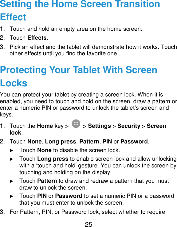  25 Setting the Home Screen Transition Effect 1. Touch and hold an empty area on the home screen. 2. Touch Effects. 3. Pick an effect and the tablet will demonstrate how it works. Touch other effects until you find the favorite one. Protecting Your Tablet With Screen Locks You can protect your tablet by creating a screen lock. When it is enabled, you need to touch and hold on the screen, draw a pattern or enter a numeric PIN or password to unlock the tablet’s screen and keys. 1. Touch the Home key &gt;   &gt; Settings &gt; Security &gt; Screen lock. 2. Touch None, Long press, Pattern, PIN or Password.  Touch None to disable the screen lock.  Touch Long press to enable screen lock and allow unlocking with a ‘touch and hold&apos; gesture. You can unlock the screen by touching and holding on the display.  Touch Pattern to draw and redraw a pattern that you must draw to unlock the screen.  Touch PIN or Password to set a numeric PIN or a password that you must enter to unlock the screen. 3. For Pattern, PIN, or Password lock, select whether to require 