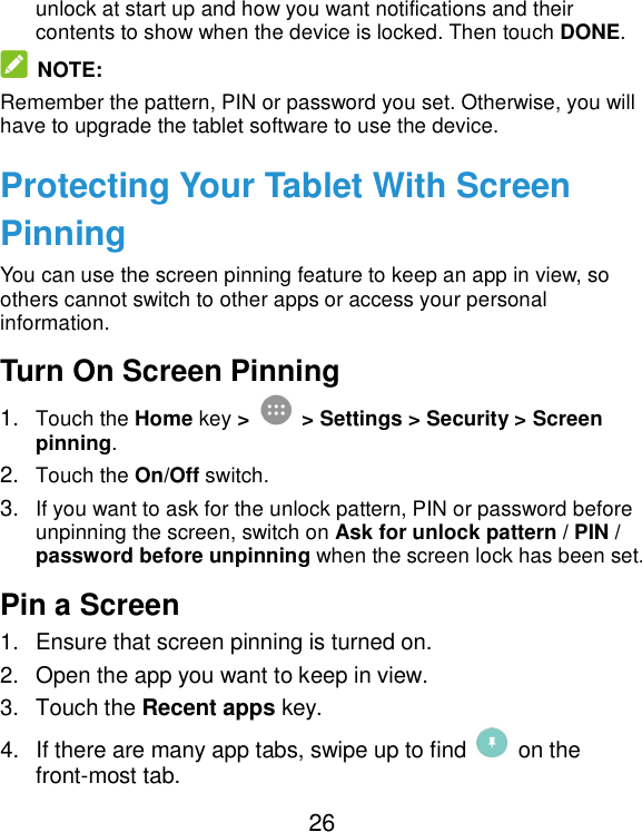  26 unlock at start up and how you want notifications and their contents to show when the device is locked. Then touch DONE.  NOTE: Remember the pattern, PIN or password you set. Otherwise, you will have to upgrade the tablet software to use the device. Protecting Your Tablet With Screen Pinning You can use the screen pinning feature to keep an app in view, so others cannot switch to other apps or access your personal information. Turn On Screen Pinning 1. Touch the Home key &gt;   &gt; Settings &gt; Security &gt; Screen pinning. 2. Touch the On/Off switch. 3. If you want to ask for the unlock pattern, PIN or password before unpinning the screen, switch on Ask for unlock pattern / PIN / password before unpinning when the screen lock has been set. Pin a Screen 1.  Ensure that screen pinning is turned on. 2.  Open the app you want to keep in view. 3.  Touch the Recent apps key. 4.  If there are many app tabs, swipe up to find    on the front-most tab. 