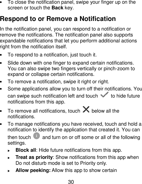  30 • To close the notification panel, swipe your finger up on the screen or touch the Back key. Respond to or Remove a Notification In the notification panel, you can respond to a notification or remove the notifications. The notification panel also supports expandable notifications that let you perform additional actions right from the notification itself. • To respond to a notification, just touch it. • Slide down with one finger to expand certain notifications. You can also swipe two fingers vertically or pinch-zoom to expand or collapse certain notifications. • To remove a notification, swipe it right or right. • Some applications allow you to turn off their notifications. You can swipe such notification left and touch    to hide future notifications from this app. • To remove all notifications, touch   below all the notifications. • To manage notifications you have received, touch and hold a notification to identify the application that created it. You can then touch   and turn on or off some or all of the following settings.  Block all: Hide future notifications from this app.  Treat as priority: Show notifications from this app when Do not disturb mode is set to Priority only.  Allow peeking: Allow this app to show certain 