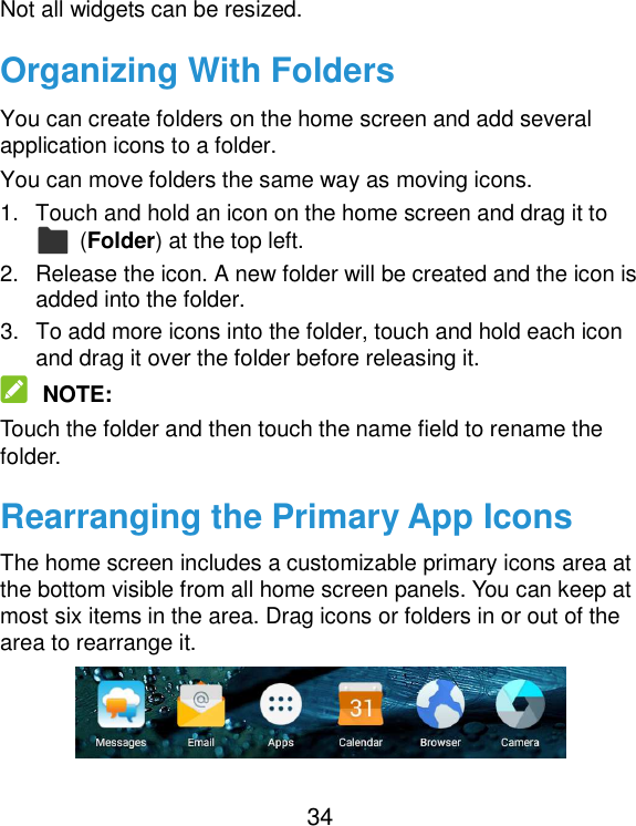  34 Not all widgets can be resized. Organizing With Folders You can create folders on the home screen and add several application icons to a folder. You can move folders the same way as moving icons. 1.  Touch and hold an icon on the home screen and drag it to   (Folder) at the top left. 2.  Release the icon. A new folder will be created and the icon is added into the folder. 3.  To add more icons into the folder, touch and hold each icon and drag it over the folder before releasing it.  NOTE: Touch the folder and then touch the name field to rename the folder. Rearranging the Primary App Icons The home screen includes a customizable primary icons area at the bottom visible from all home screen panels. You can keep at most six items in the area. Drag icons or folders in or out of the area to rearrange it.  
