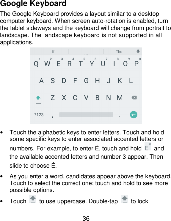  36 Google Keyboard The Google Keyboard provides a layout similar to a desktop computer keyboard. When screen auto-rotation is enabled, turn the tablet sideways and the keyboard will change from portrait to landscape. The landscape keyboard is not supported in all applications.  •  Touch the alphabetic keys to enter letters. Touch and hold some specific keys to enter associated accented letters or numbers. For example, to enter É, touch and hold    and the available accented letters and number 3 appear. Then slide to choose É. •  As you enter a word, candidates appear above the keyboard. Touch to select the correct one; touch and hold to see more possible options. •  Touch    to use uppercase. Double-tap    to lock 