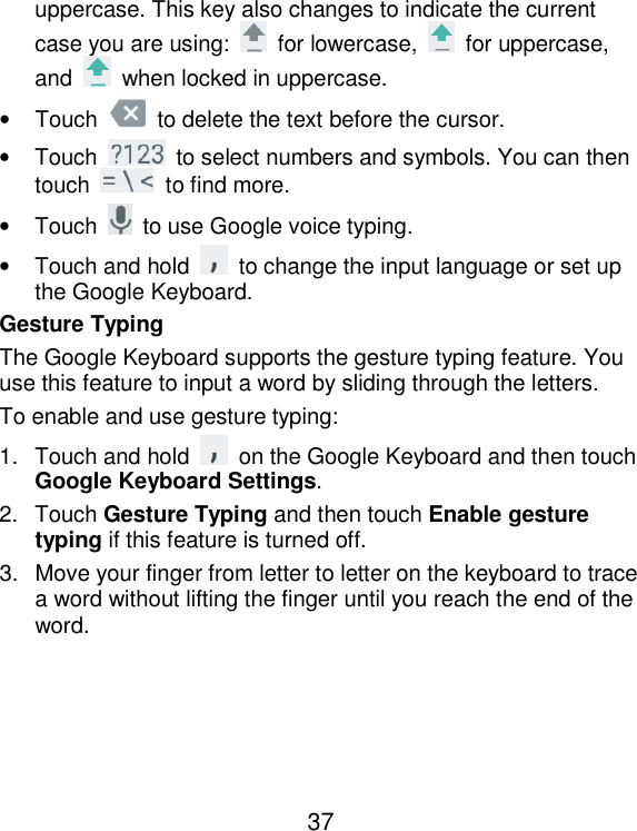  37 uppercase. This key also changes to indicate the current case you are using:    for lowercase,    for uppercase, and    when locked in uppercase. •  Touch    to delete the text before the cursor. •  Touch    to select numbers and symbols. You can then touch    to find more.   •  Touch    to use Google voice typing. •  Touch and hold    to change the input language or set up the Google Keyboard. Gesture Typing The Google Keyboard supports the gesture typing feature. You use this feature to input a word by sliding through the letters. To enable and use gesture typing: 1.  Touch and hold    on the Google Keyboard and then touch Google Keyboard Settings. 2.  Touch Gesture Typing and then touch Enable gesture typing if this feature is turned off. 3.  Move your finger from letter to letter on the keyboard to trace a word without lifting the finger until you reach the end of the word.     