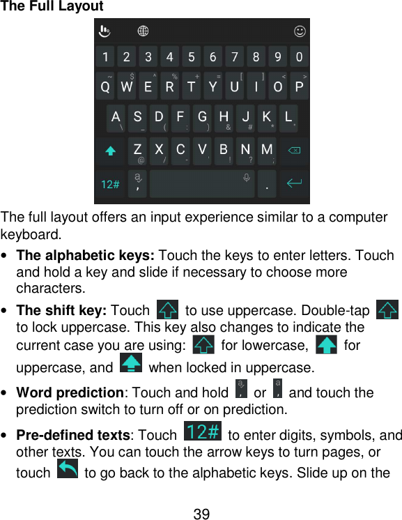  39 The Full Layout  The full layout offers an input experience similar to a computer keyboard. • The alphabetic keys: Touch the keys to enter letters. Touch and hold a key and slide if necessary to choose more characters. • The shift key: Touch    to use uppercase. Double-tap   to lock uppercase. This key also changes to indicate the current case you are using:    for lowercase,    for uppercase, and    when locked in uppercase. • Word prediction: Touch and hold    or    and touch the prediction switch to turn off or on prediction. • Pre-defined texts: Touch    to enter digits, symbols, and other texts. You can touch the arrow keys to turn pages, or touch    to go back to the alphabetic keys. Slide up on the 